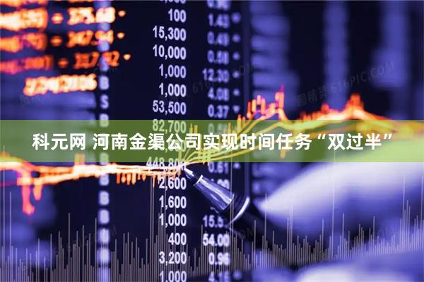 科元网 河南金渠公司实现时间任务“双过半”