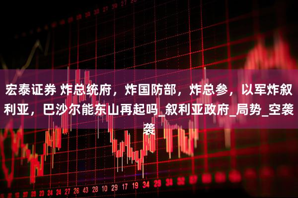 宏泰证券 炸总统府，炸国防部，炸总参，以军炸叙利亚，巴沙尔能东山再起吗_叙利亚政府_局势_空袭