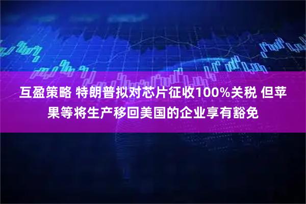 互盈策略 特朗普拟对芯片征收100%关税 但苹果等将生产移回美国的企业享有豁免