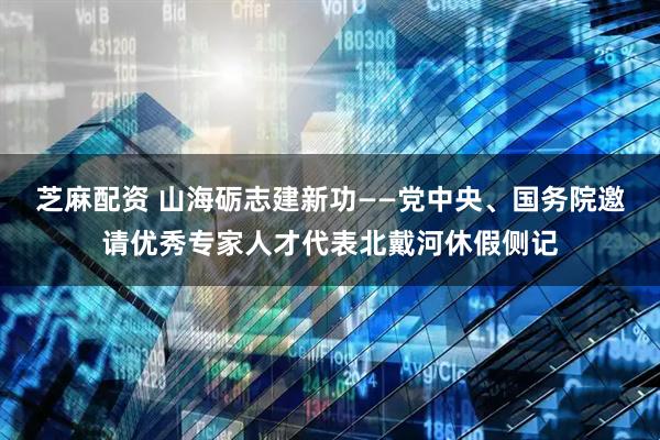 芝麻配资 山海砺志建新功——党中央、国务院邀请优秀专家人才代表北戴河休假侧记