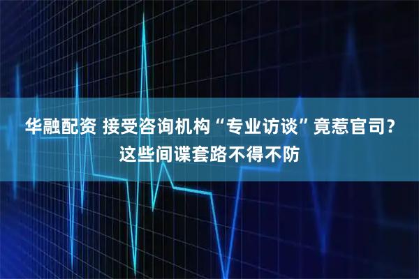 华融配资 接受咨询机构“专业访谈”竟惹官司？这些间谍套路不得不防