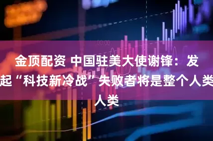 金顶配资 中国驻美大使谢锋：发起“科技新冷战”失败者将是整个人类