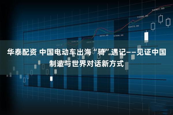 华泰配资 中国电动车出海“骑”遇记——见证中国制造与世界对话新方式