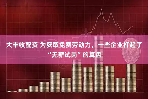 大丰收配资 为获取免费劳动力，一些企业打起了“无薪试岗”的算盘