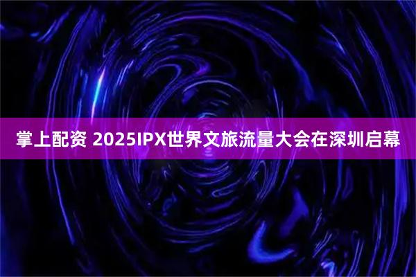 掌上配资 2025IPX世界文旅流量大会在深圳启幕