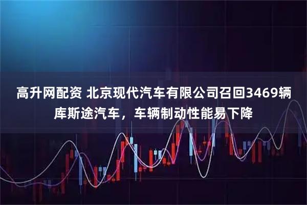 高升网配资 北京现代汽车有限公司召回3469辆库斯途汽车，车辆制动性能易下降