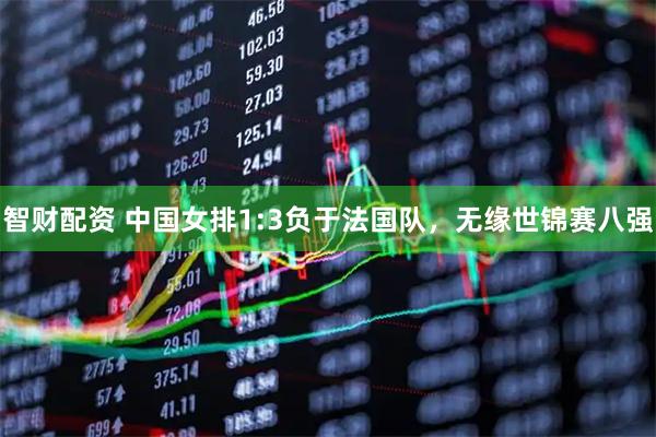 智财配资 中国女排1:3负于法国队，无缘世锦赛八强