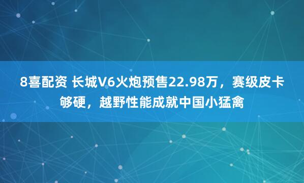8喜配资 长城V6火炮预售22.98万，赛级皮卡够硬，越野性能成就中国小猛禽