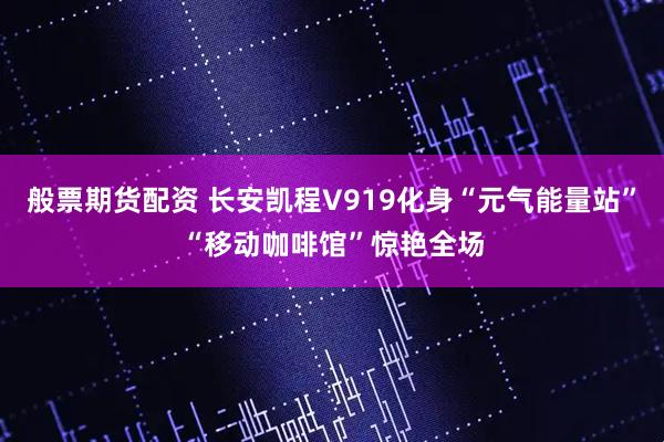 般票期货配资 长安凯程V919化身“元气能量站”“移动咖啡馆”惊艳全场