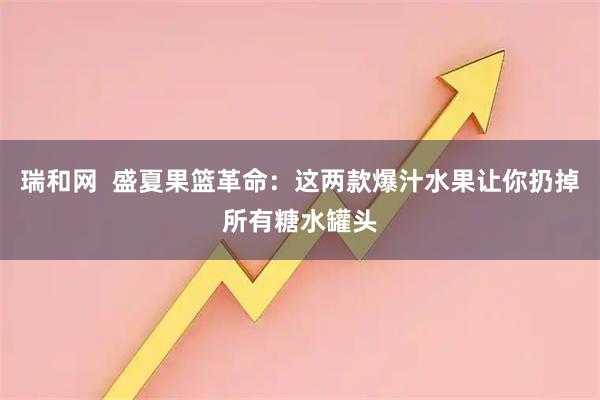 瑞和网  盛夏果篮革命：这两款爆汁水果让你扔掉所有糖水罐头