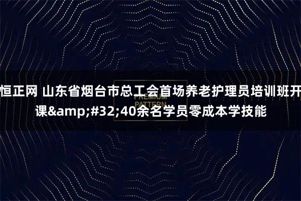 恒正网 山东省烟台市总工会首场养老护理员培训班开课 40余名学员零成本学技能