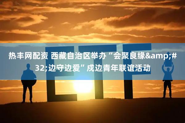 热丰网配资 西藏自治区举办“会聚良缘 边守边爱”戍边青年联谊活动