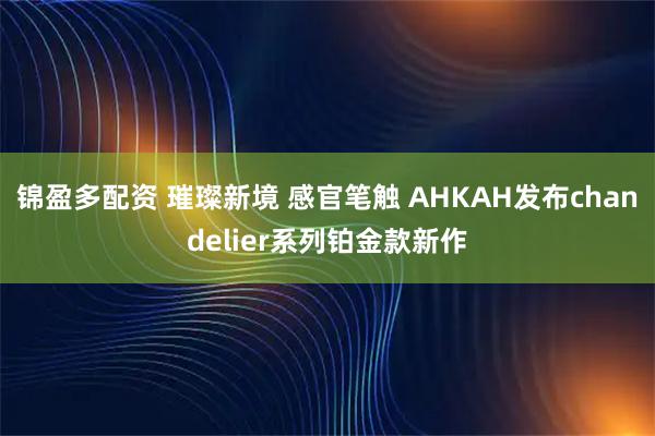 锦盈多配资 璀璨新境 感官笔触 AHKAH发布chandelier系列铂金款新作