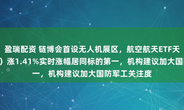 盈瑞配资 链博会首设无人机展区，航空航天ETF天弘（159241）涨1.41%实时涨幅居同标的第一，机构建议加大国防军工关注度