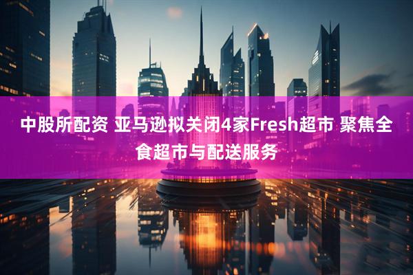 中股所配资 亚马逊拟关闭4家Fresh超市 聚焦全食超市与配送服务
