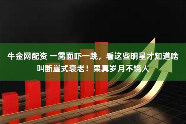 牛金网配资 一露面吓一跳，看这些明星才知道啥叫断崖式衰老！果真岁月不饶人