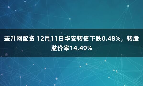 益升网配资 12月11日华安转债下跌0.48%，转股溢价率14.49%