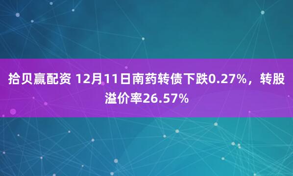 拾贝赢配资 12月11日南药转债下跌0.27%，转股溢价率26.57%