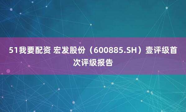 51我要配资 宏发股份（600885.SH）壹评级首次评级报告