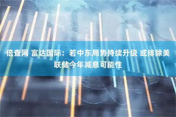 倍查网 富达国际：若中东局势持续升级 或排除美联储今年减息可能性