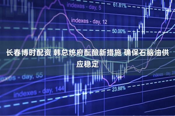 长春博时配资 韩总统府酝酿新措施 确保石脑油供应稳定