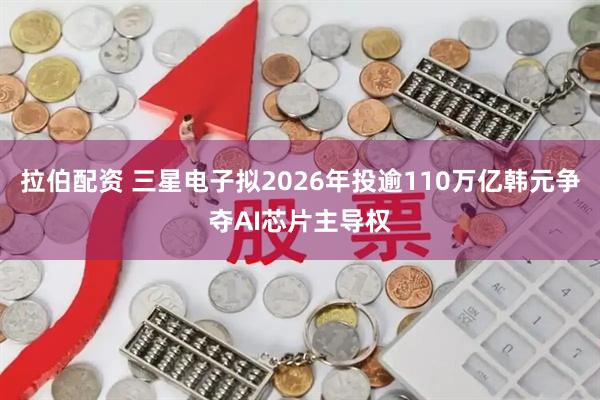 拉伯配资 三星电子拟2026年投逾110万亿韩元争夺AI芯片主导权