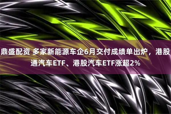 鼎盛配资 多家新能源车企6月交付成绩单出炉,港股通汽车ETF、港股汽车ETF涨超2%