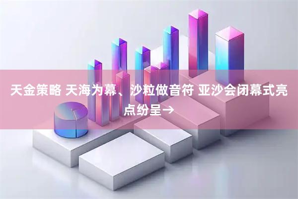 天金策略 天海为幕、沙粒做音符 亚沙会闭幕式亮点纷呈→