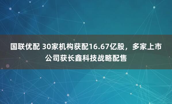 国联优配 30家机构获配16.67亿股，多家上市公司获长鑫科技战略配售